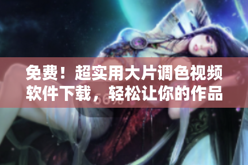 免費！超實用大片調(diào)色視頻軟件下載，輕松讓你的作品脫穎而出！