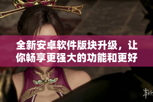 全新安卓軟件版塊升級，讓你暢享更強(qiáng)大的功能和更好的體驗(yàn)