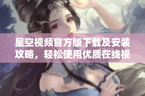 星空視頻官方版下載及安裝攻略，輕松使用優(yōu)質(zhì)在線視頻服務(wù)