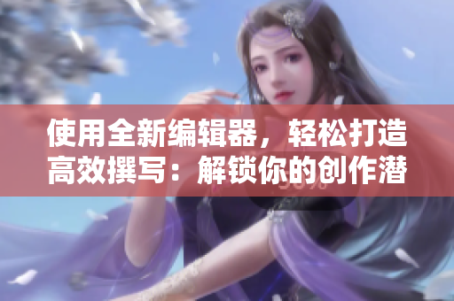 使用全新編輯器，輕松打造高效撰寫：解鎖你的創(chuàng)作潛力