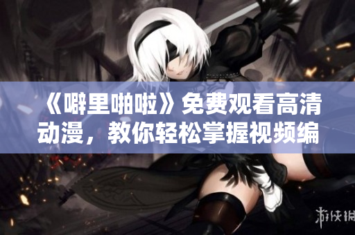 《噼里啪啦》免費觀看高清動漫，教你輕松掌握視頻編輯軟件！