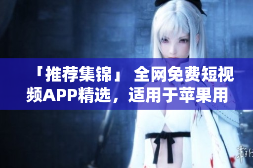 「推薦集錦」 全網(wǎng)免費(fèi)短視頻APP精選，適用于蘋果用戶的最佳選擇！