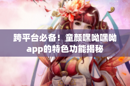 跨平臺必備！童顏嘿呦嘿呦app的特色功能揭秘
