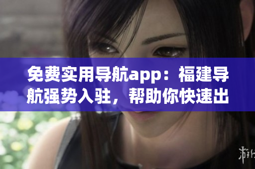 免費實用導航app：福建導航強勢入駐，幫助你快速出行！