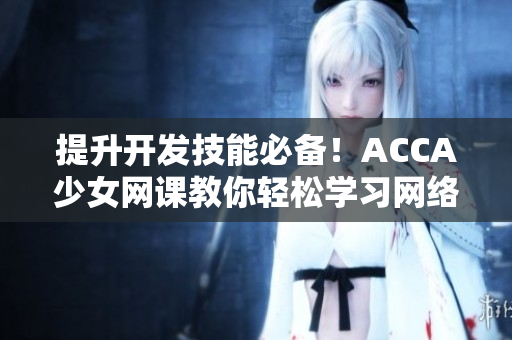 提升開發(fā)技能必備！ACCA少女網(wǎng)課教你輕松學(xué)習(xí)網(wǎng)絡(luò)軟件開發(fā)！