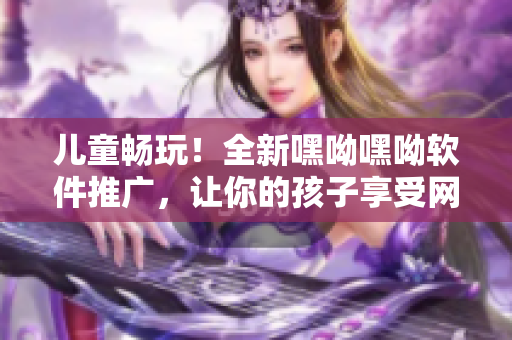 兒童暢玩！全新嘿呦嘿呦軟件推廣，讓你的孩子享受網絡時代的樂趣！