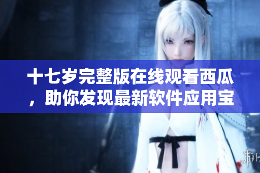 十七歲完整版在線觀看西瓜，助你發(fā)現(xiàn)最新軟件應(yīng)用寶藏
