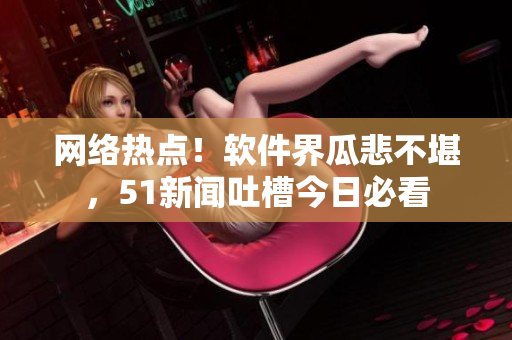 網(wǎng)絡(luò)熱點(diǎn)！軟件界瓜悲不堪，51新聞吐槽今日必看
