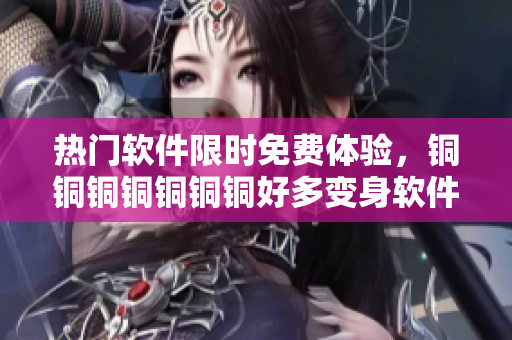 熱門軟件限時(shí)免費(fèi)體驗(yàn)，銅銅銅銅銅銅銅好多變身軟件福利大放送