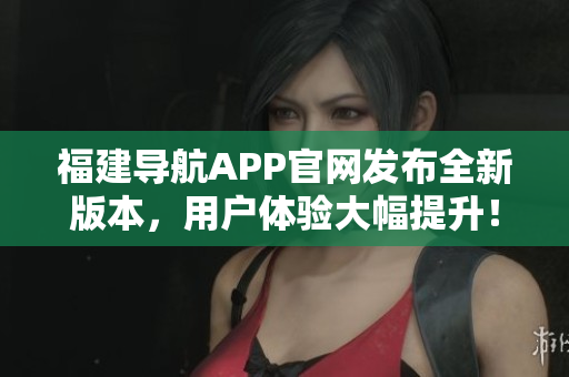 福建導(dǎo)航APP官網(wǎng)發(fā)布全新版本，用戶體驗大幅提升！