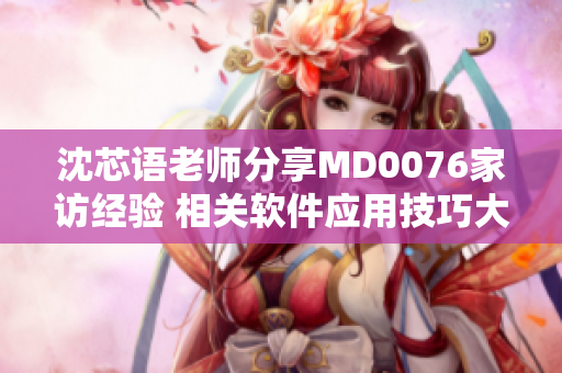 沈芯語老師分享MD0076家訪經(jīng)驗(yàn) 相關(guān)軟件應(yīng)用技巧大揭秘