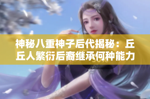 神秘八重神子后代揭秘：丘丘人繁衍后裔繼承何種能力？