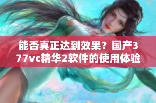 能否真正達(dá)到效果？國(guó)產(chǎn)377vc精華2軟件的使用體驗(yàn)調(diào)查