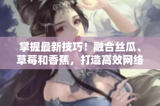 掌握最新技巧！融合絲瓜、草莓和香蕉，打造高效網(wǎng)絡軟件的秘訣