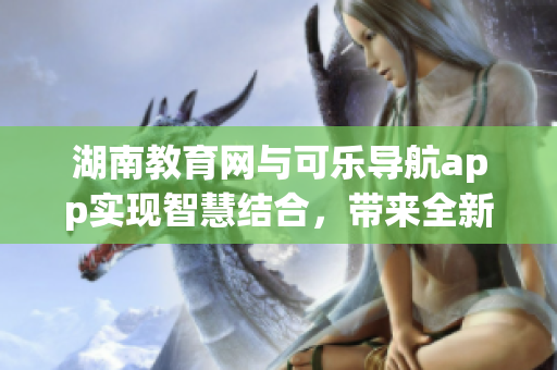 湖南教育網(wǎng)與可樂(lè)導(dǎo)航app實(shí)現(xiàn)智慧結(jié)合，帶來(lái)全新使用體驗(yàn)
