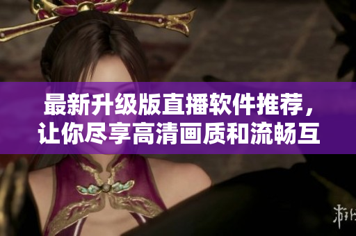 最新升級(jí)版直播軟件推薦，讓你盡享高清畫質(zhì)和流暢互動(dòng)
