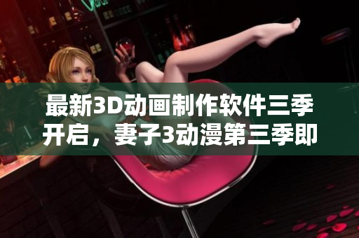 最新3D動畫制作軟件三季開啟，妻子3動漫第三季即將帶來無與倫比的視覺盛宴