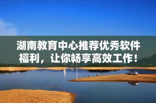 湖南教育中心推薦優(yōu)秀軟件福利，讓你暢享高效工作！