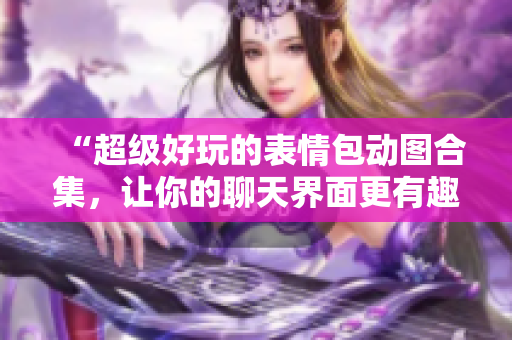 “超級(jí)好玩的表情包動(dòng)圖合集，讓你的聊天界面更有趣！”
