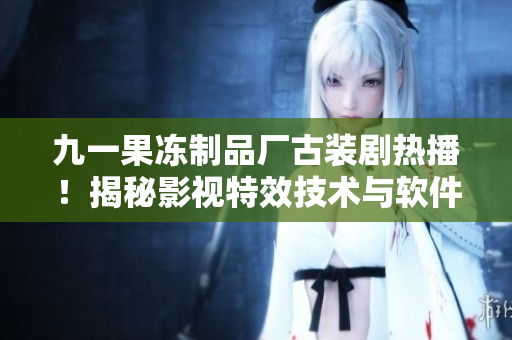 九一果凍制品廠古裝劇熱播！揭秘影視特效技術(shù)與軟件應用