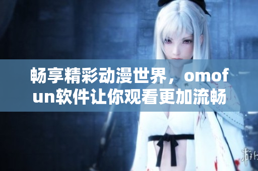 暢享精彩動(dòng)漫世界，omofun軟件讓你觀看更加流暢