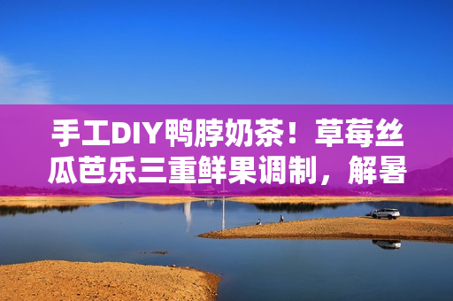 手工DIY鴨脖奶茶！草莓絲瓜芭樂三重鮮果調(diào)制，解暑清爽，健康美味！