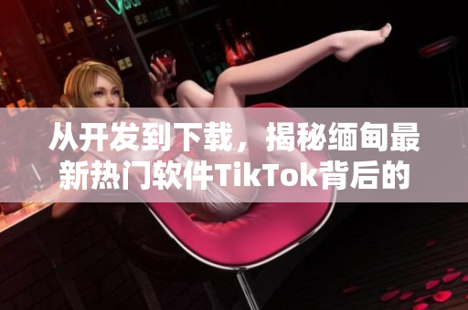 從開發(fā)到下載，揭秘緬甸最新熱門軟件TikTok背后的技術(shù)與創(chuàng)新