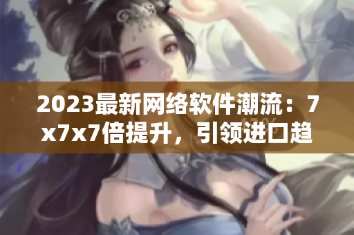 2023最新網(wǎng)絡(luò)軟件潮流：7x7x7倍提升，引領(lǐng)進口趨勢