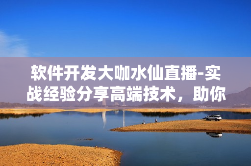 軟件開發(fā)大咖水仙直播-實(shí)戰(zhàn)經(jīng)驗(yàn)分享高端技術(shù)，助你掌握軟件開發(fā)技能