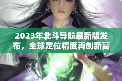 2023年北斗導(dǎo)航最新版發(fā)布，全球定位精度再創(chuàng)新高