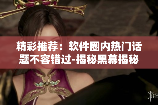 精彩推薦：軟件圈內(nèi)熱門(mén)話(huà)題不容錯(cuò)過(guò)-揭秘黑幕揭秘-有料不停歇