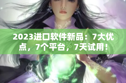 2023進口軟件新品：7大優(yōu)點，7個平臺，7天試用！