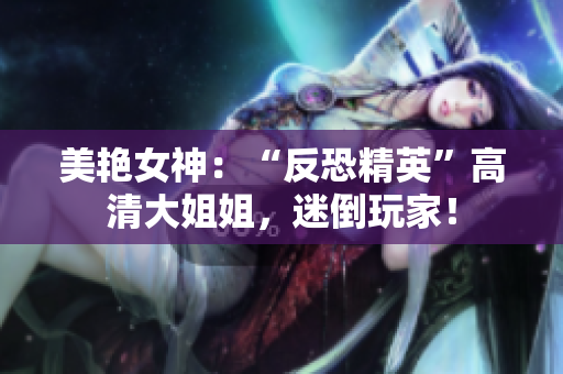 美艷女神：“反恐精英”高清大姐姐，迷倒玩家！