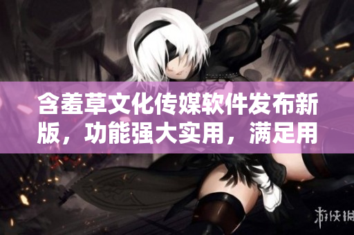 含羞草文化傳媒軟件發(fā)布新版，功能強(qiáng)大實(shí)用，滿(mǎn)足用戶(hù)各種需求