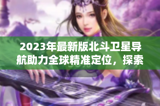 2023年最新版北斗衛(wèi)星導(dǎo)航助力全球精準(zhǔn)定位，探索新一代導(dǎo)航系統(tǒng)。