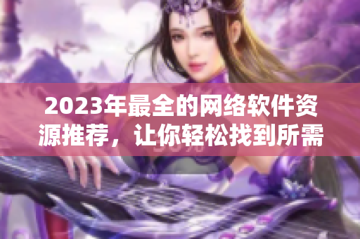 2023年最全的網絡軟件資源推薦，讓你輕松找到所需的軟件