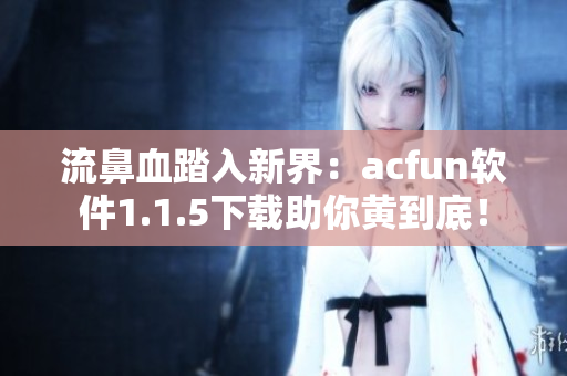 流鼻血踏入新界：acfun軟件1.1.5下載助你黃到底！