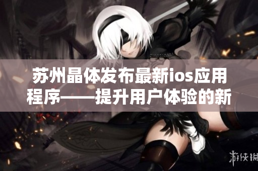 蘇州晶體發(fā)布最新ios應用程序——提升用戶體驗的新利器！