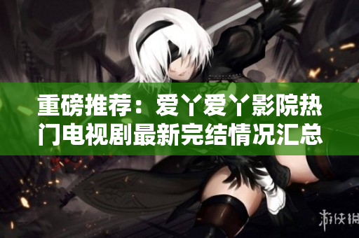 重磅推薦：愛丫愛丫影院熱門電視劇最新完結(jié)情況匯總！