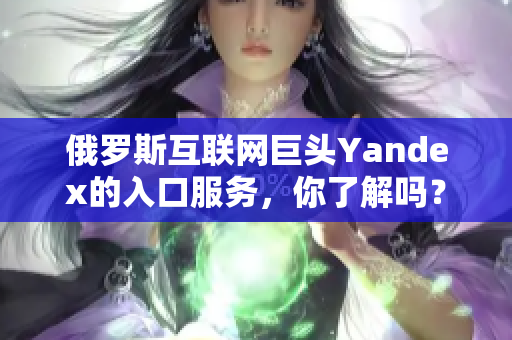 俄羅斯互聯(lián)網(wǎng)巨頭Yandex的入口服務(wù)，你了解嗎？