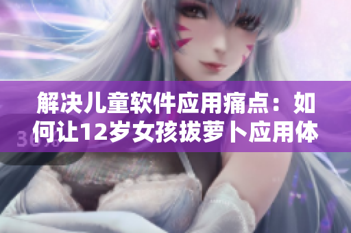 解決兒童軟件應(yīng)用痛點(diǎn)：如何讓12歲女孩拔蘿卜應(yīng)用體驗(yàn)更順暢？