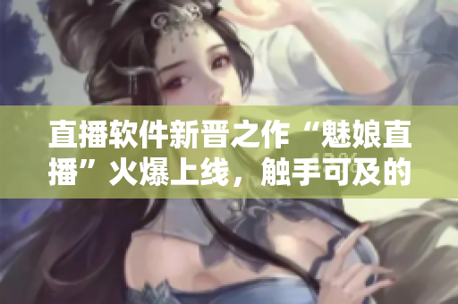 直播軟件新晉之作“魅娘直播”火爆上線，觸手可及的網(wǎng)絡(luò)直播體驗(yàn)