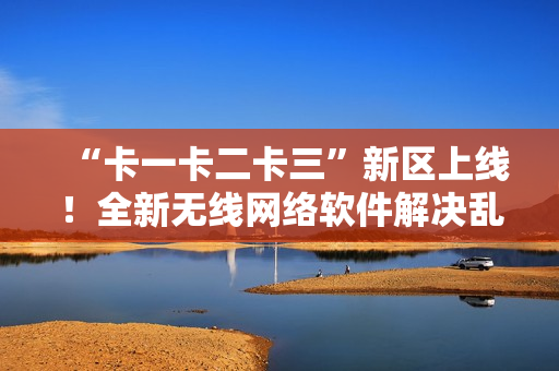 “卡一卡二卡三”新區(qū)上線！全新無線網(wǎng)絡軟件解決亂碼難題！