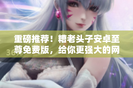 重磅推薦！糟老頭子安卓至尊免費(fèi)版，給你更強(qiáng)大的網(wǎng)絡(luò)軟件體驗(yàn)！