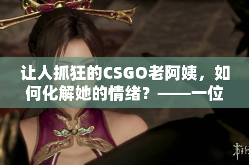 讓人抓狂的CSGO老阿姨，如何化解她的情緒？——一位軟件編輯的建議