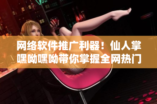 網(wǎng)絡(luò)軟件推廣利器！仙人掌嘿呦嘿呦帶你掌握全網(wǎng)熱門營銷策略！