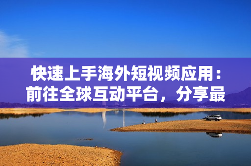 快速上手海外短視頻應(yīng)用：前往全球互動(dòng)平臺(tái)，分享最新軟件特色