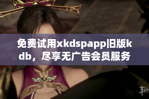 免費(fèi)試用xkdspapp舊版kdb，盡享無(wú)廣告會(huì)員服務(wù)