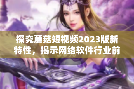 探究蘑菇短視頻2023版新特性，揭示網(wǎng)絡軟件行業(yè)前沿趨勢