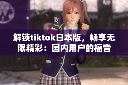 解鎖tiktok日本版，暢享無限精彩：國內(nèi)用戶的福音